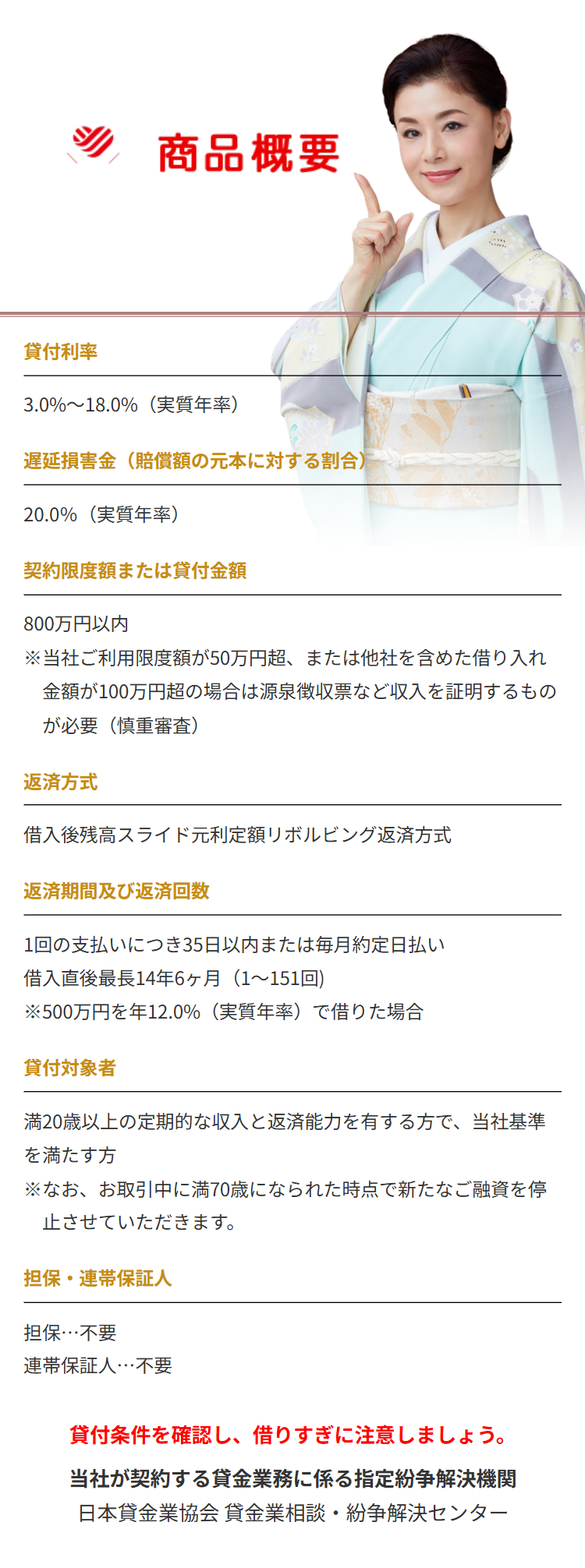 商品概要
貸付利率
3.0%~18.0%(実質年率)
遅延損害金(賠償額の元本に対する割合)
20.0%(実質年率)
契約限度額または貸付金額
800万円以内
※当社ご利用限度額が50万円超、 または他社を含めた借り入れ
金額が100万円超の場合は源泉徴収票など収入を証明するもの
が必要(慎重審査)
返済方式
借入後残高スライド元利定額リボルビング返済方式
返済期間及び返済回数
1回の支払いにつき35日以内または毎月約定日払い
借入直後最長14年6ヶ月 ( 1~151回)
※500万円を年12.0%(実質年率)で借りた場合
貸付対象者
満20歳以上の定期的な収入と返済能力を有する方で、当社基準
を満たす方
※なお、お取引中に満70歳になられた時点で新たなご融資を停
止させていただきます。
担保・連帯保証人
担保…不要
連帯保証人･･･不要
貸付条件を確認し、 借りすぎに注意しましょう。
当社が契約する貸金業務に係る指定紛争解決機関
日本貸金業協会貸金業相談・紛争解決センター