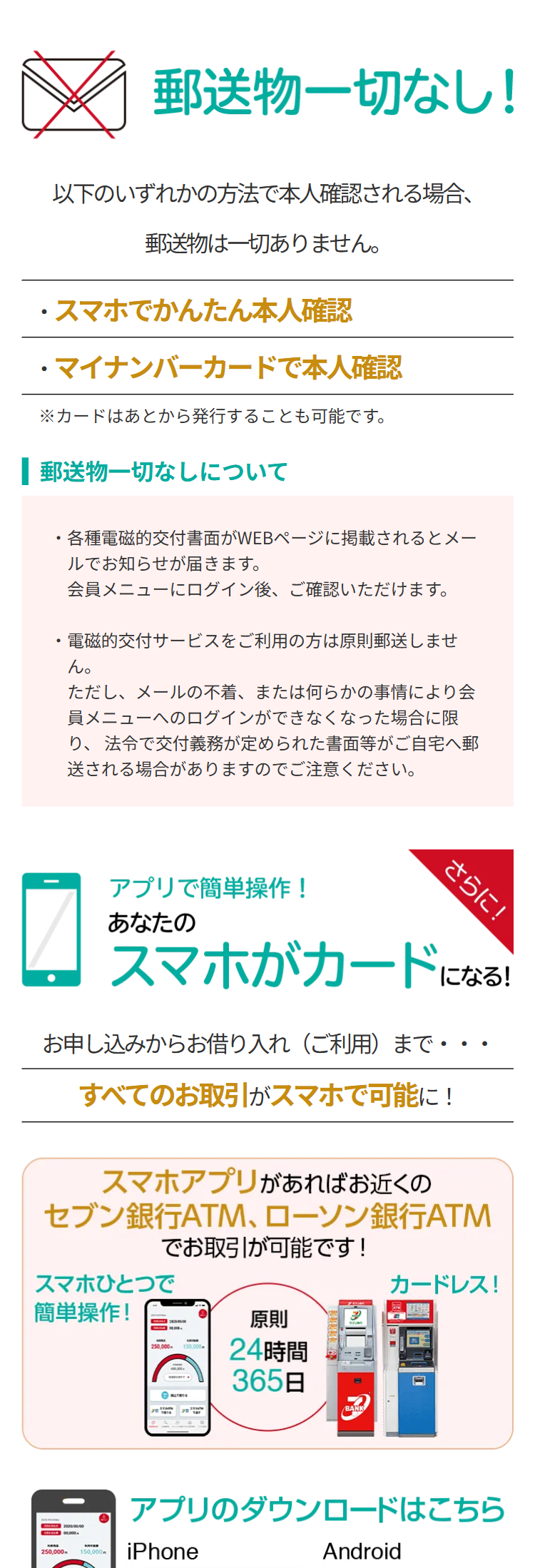 郵送物一切なし!
以下のいずれかの方法で本人確認される場合、
郵送物は一切ありません。
・スマホでかんたん本人確認
・マイナンバーカードで本人確認
※カードはあとから発行することも可能です。
| 郵送物一切なしについて
・各種電磁的交付書面がWEBページに掲載されるとメー
ルでお知らせが届きます。
会員メニューにログイン後、 ご確認いただけます。
・電磁的交付サービスをご利用の方は原則郵送しませ
ん。
ただし、メールの不着、 または何らかの事情により会
員メニューへのログインができなくなった場合に限
り、法令で交付義務が定められた書面等がご自宅へ郵
送される場合がありますのでご注意ください。
アプリで簡単操作!
さらに!
あなたの
スマホがカードになる!
お申し込みからお借り入れ (ご利用)まで・
すべてのお取引がスマホで可能に!
•
スマホアプリがあればお近くの
セブン銀行ATM、 ローソン銀行ATM
でお取引が可能です!
スマホひとつで
カードレス!
簡単操作!
原則
250,000-
24時間
365日
BANK
250.000
00,000円
アプリのダウンロードはこちら
150,000
iPhone
Android