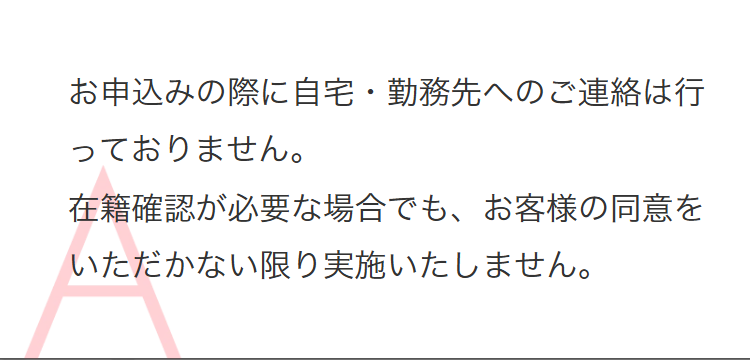 お申込みの際に自宅・勤務先へのご連絡は行
っておりません。
在籍確認が必要な場合でも、 お客様の同意を
いただかない限り実施いたしません。