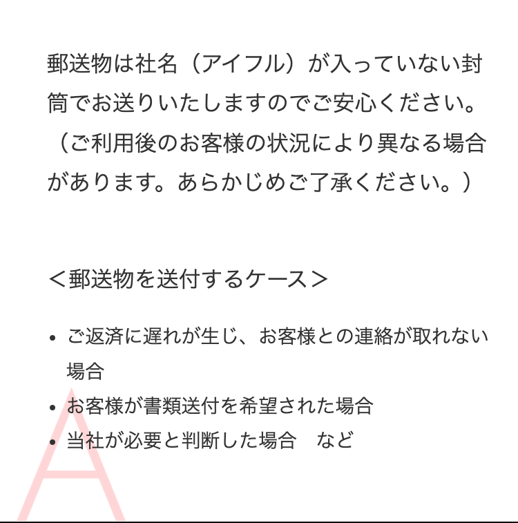 郵送物は社名（アイフル）が入っていない封筒でお送りいたしますのでご安心ください。
（ご利用後のお客様の状況により異なる場合があります。あらかじめご了承ください。）
ご返済に遅れが生じ、お客様との連絡が取れない場合
お客様が書類送付を希望された場合
当社が必要と判断した場合　など