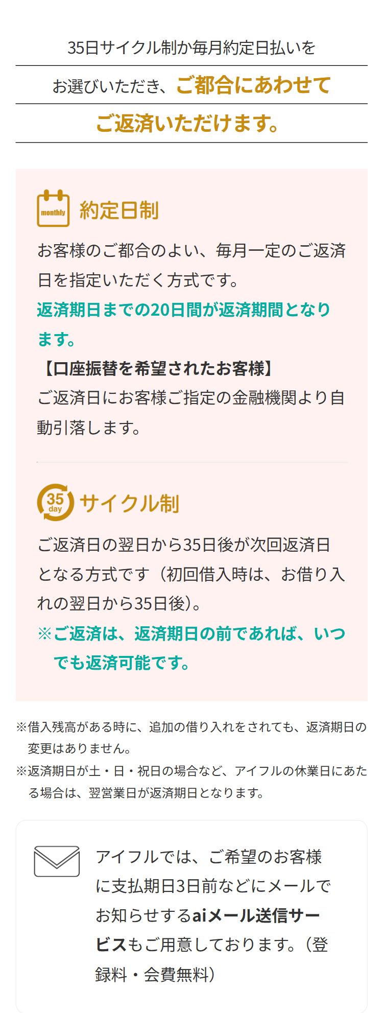35日サイクル制か毎月約定日払いを
お選びいただき、ご都合にあわせて
ご返済いただけます。
monthly
約定日制
お客様のご都合のよい、 毎月一定のご返済
日を指定いただく方式です。
返済期日までの20日間が返済期間となり
ます。
【口座振替を希望されたお客様】
ご返済日にお客様ご指定の金融機関より自
動引落します。
35 サイクル制
day
ご返済日の翌日から35日後が次回返済日
となる方式です (初回借入時は、お借り入
れの翌日から35日後)。
※ご返済は、返済期日の前であれば、いつ
でも返済可能です。
※借入残高がある時に、追加の借り入れをされても、返済期日の
変更はありません。
※返済期日が土・日・祝日の場合など、 アイフルの休業日にあた
る場合は、翌営業日が返済期日となります。
アイフルでは、ご希望のお客様
に支払期日3日前などにメールで
お知らせするaiメール送信サー
ビスもご用意しております。(登
録料・会費無料)