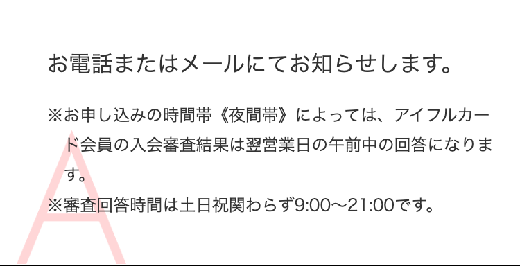 お電話またはメールにてお知らせします。
※お申し込みの時間帯《夜間帯》によっては、アイフルカード会員の入会審査結果は翌営業日の午前中の回答になります。
※審査回答時間は土日祝関わらず9:00～21:00です。