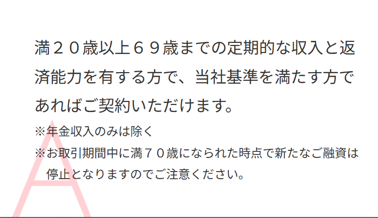 満20歳以上69歳までの定期的な収入と返
済能力を有する方で、 当社基準を満たす方で
あればご契約いただけます。
※年金収入のみは除く
※お取引期間中に満70歳になられた時点で新たなご融資は
停止となりますのでご注意ください。