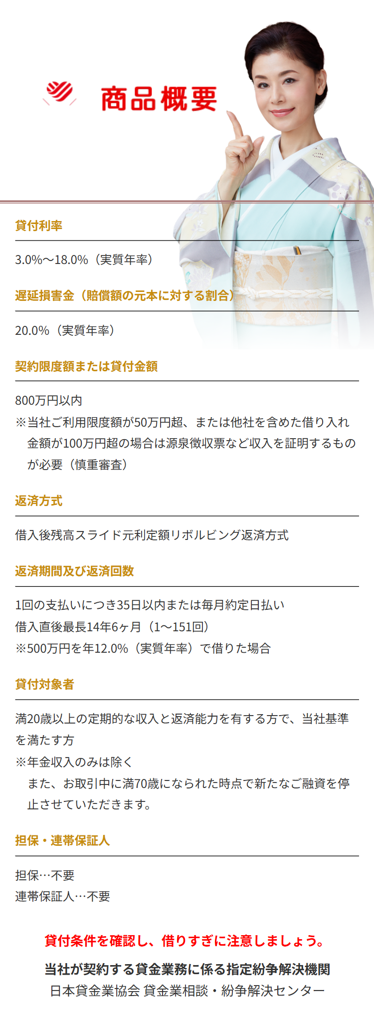 商品概要
貸付利率
3.0%~18.0%(実質年率)
遅延損害金(賠償額の元本に対する割合)
20.0%(実質年率)
契約限度額または貸付金額
800万円以内
※当社ご利用限度額が50万円超、 または他社を含めた借り入れ
金額が100万円超の場合は源泉徴収票など収入を証明するもの
が必要 (慎重審査)
返済方式
借入後残高スライド元利定額リボルビング返済方式
返済期間及び返済回数
1回の支払いにつき35日以内または毎月約定日払い
借入直後最長14年6ヶ月 ( 1~151回)
※500万円を年12.0%(実質年率)で借りた場合
貸付対象者
満20歳以上の定期的な収入と返済能力を有する方で、当社基準
を満たす方
※年金収入のみは除く
また、お取引中に満70歳になられた時点で新たなご融資を停
止させていただきます。
担保・連帯保証人
担保…不要
連帯保証人･･･不要
貸付条件を確認し、 借りすぎに注意しましょう。
当社が契約する貸金業務に係る指定紛争解決機関
日本貸金業協会 貸金業相談・紛争解決センター