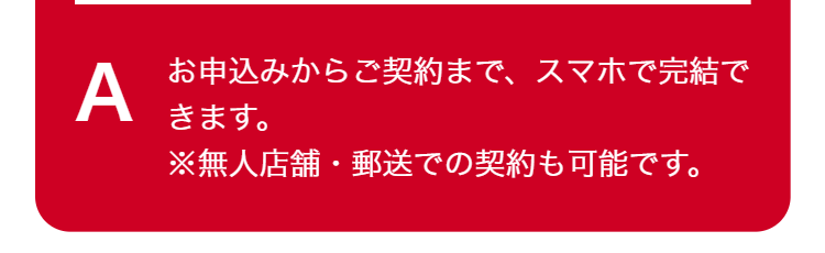A
お申込みからご契約まで、 スマホで完結で
きます。
※無人店舗・郵送での契約も可能です。