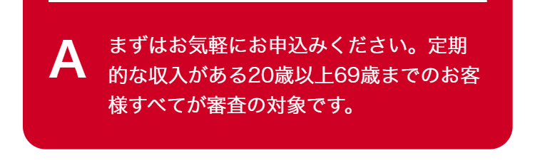 A
まずはお気軽にお申込みください。定期
的な収入がある20歳以上69歳までのお客
様すべてが審査の対象です。