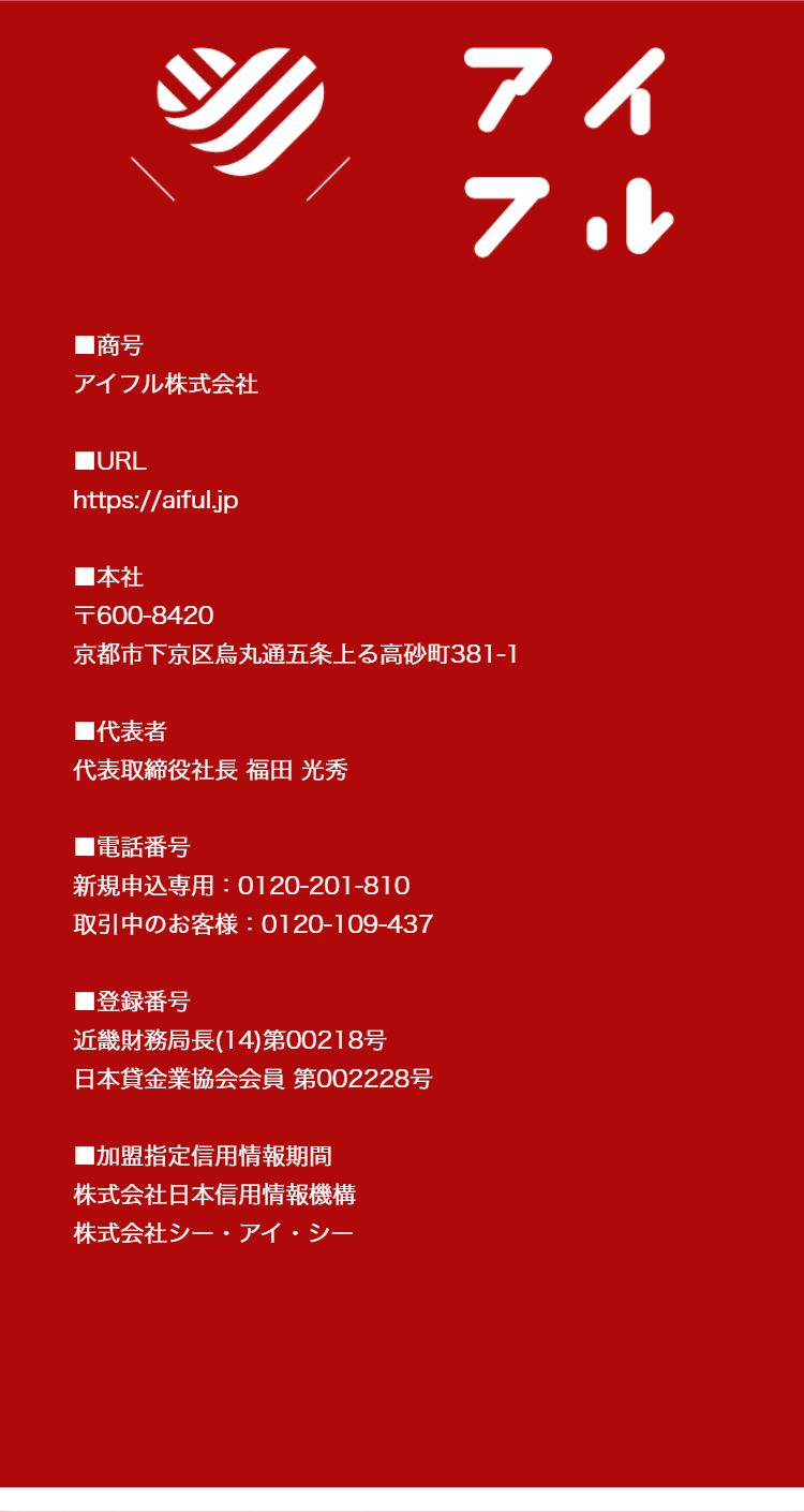 アイフル
■商号
アイフル株式会社
■URL
https://aiful.jp
■本社
T600-8420
京都市下京区烏丸通五条上る高砂町381-1
■代表者
代表取締役社長 福田 光秀
■電話番号
新規申込専用 : 0120-201-810
取引中のお客様: 0120-109-437
■登録番号
近畿財務局長(14)第00218号
日本貸金業協会会員 第002228号
■加盟指定信用情報期間
株式会社日本信用情報機構
株式会社シー・アイ・シー