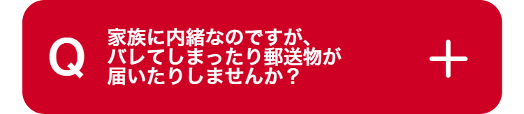 Q
家族に内緒なのですが、
バレてしまったり郵送物が
届いたりしませんか?