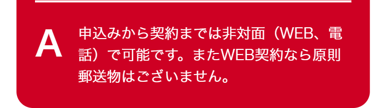 A
申込みから契約までは非対面(WEB、電
話)で可能です。 またWEB契約なら原則
郵送物はございません。