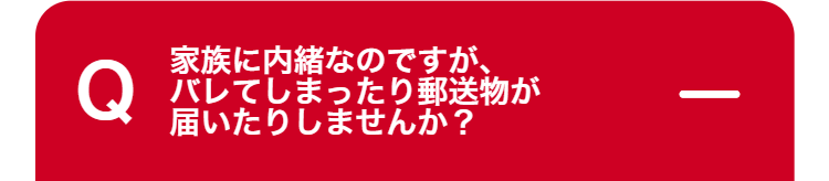Q
家族に内緒なのですが、
バレてしまったり郵送物が
届いたりしませんか?