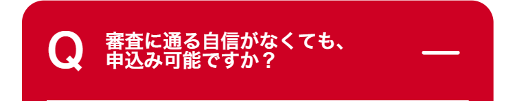 Q
審査に通る自信がなくても、
申込み可能ですか?