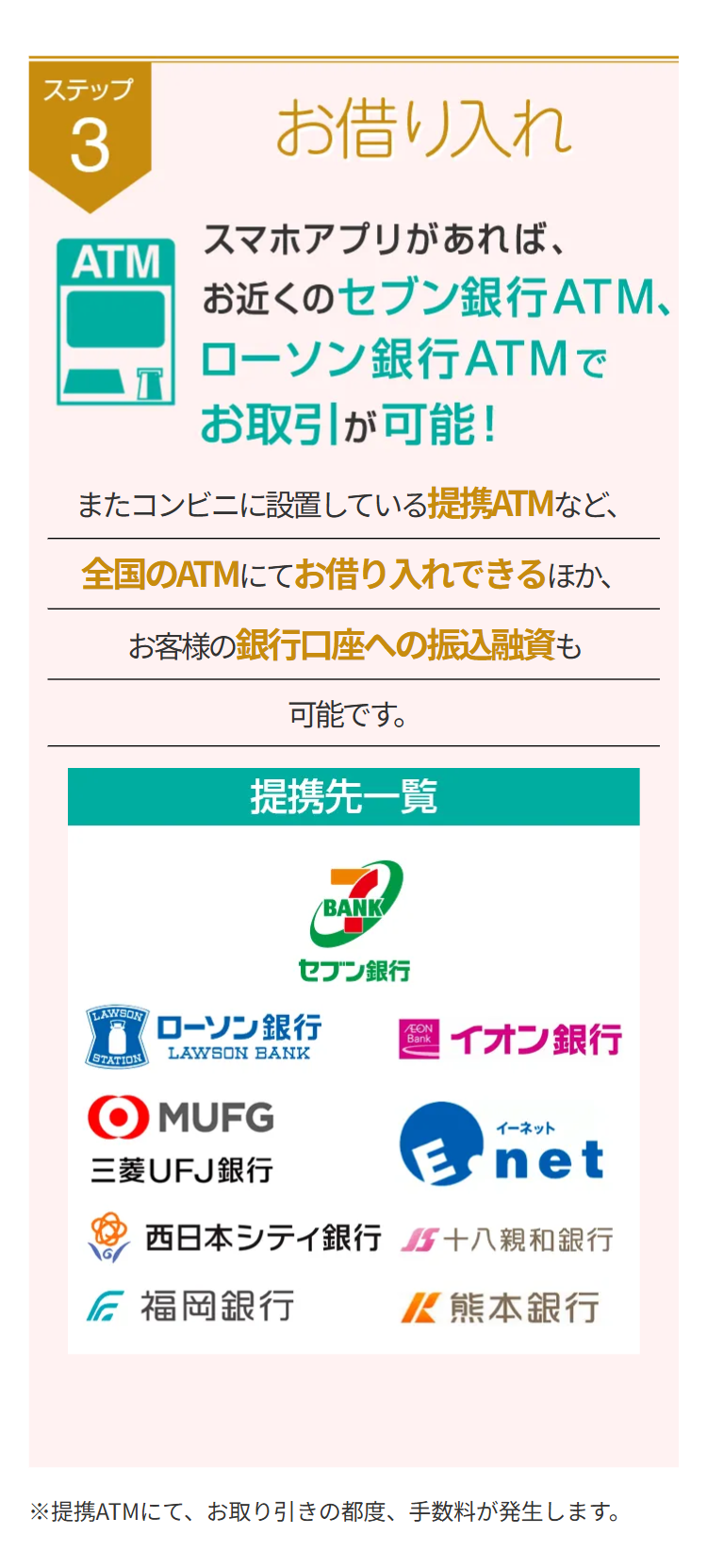 ステップ
3
ATM
お借り入れ
スマホアプリがあれば、
お近くのセブン銀行ATM、
ローソン銀行ATMで
お取引が可能!
またコンビニに設置している提携ATMなど、
全国のATMにてお借り入れできるほか、
お客様の銀行口座への振込融資も
可能です。
提携先一覧
BANK
セブン銀行
LAWSON
ローソン銀行
AEON
Bank
STATION
LAWSON BANK
イオン銀行
MUFG
三菱UFJ銀行
イーネット
net
西日本シティ銀行 十八親和銀行
福岡銀行
/ 熊本銀行
※提携ATMにて、お取り引きの都度、手数料が発生します。