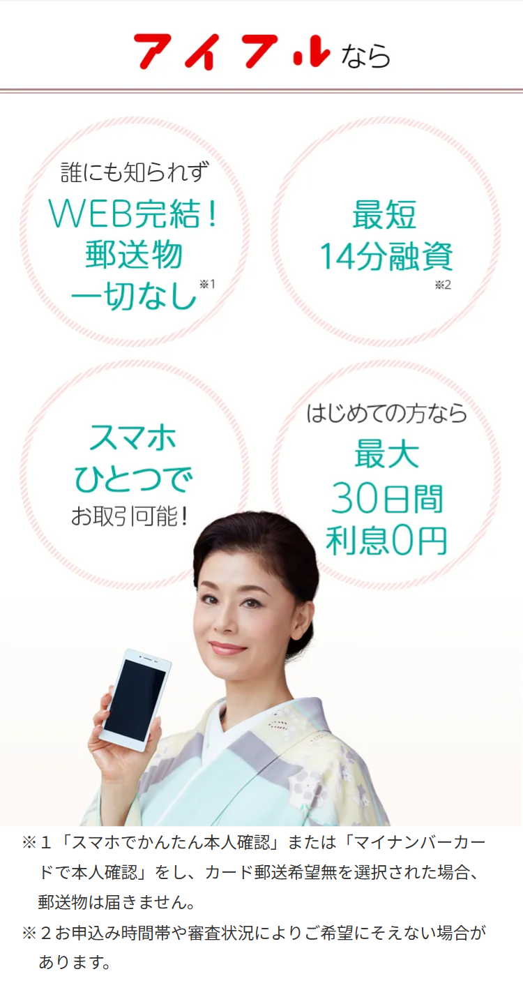 アイフルなら
誰にも知られず
WEB完結!
郵送物
一切なし *
最短
14分融資
*2
スマホ
ひとつで
お取引可能!
はじめての方なら
最大
30日間
利息0円
※1「スマホでかんたん本人確認」 または 「マイナンバーカー
ドで本人確認」をし、 カード郵送希望無を選択された場合、
郵送物は届きません。
※2お申込み時間帯や審査状況によりご希望にそえない場合が
あります。