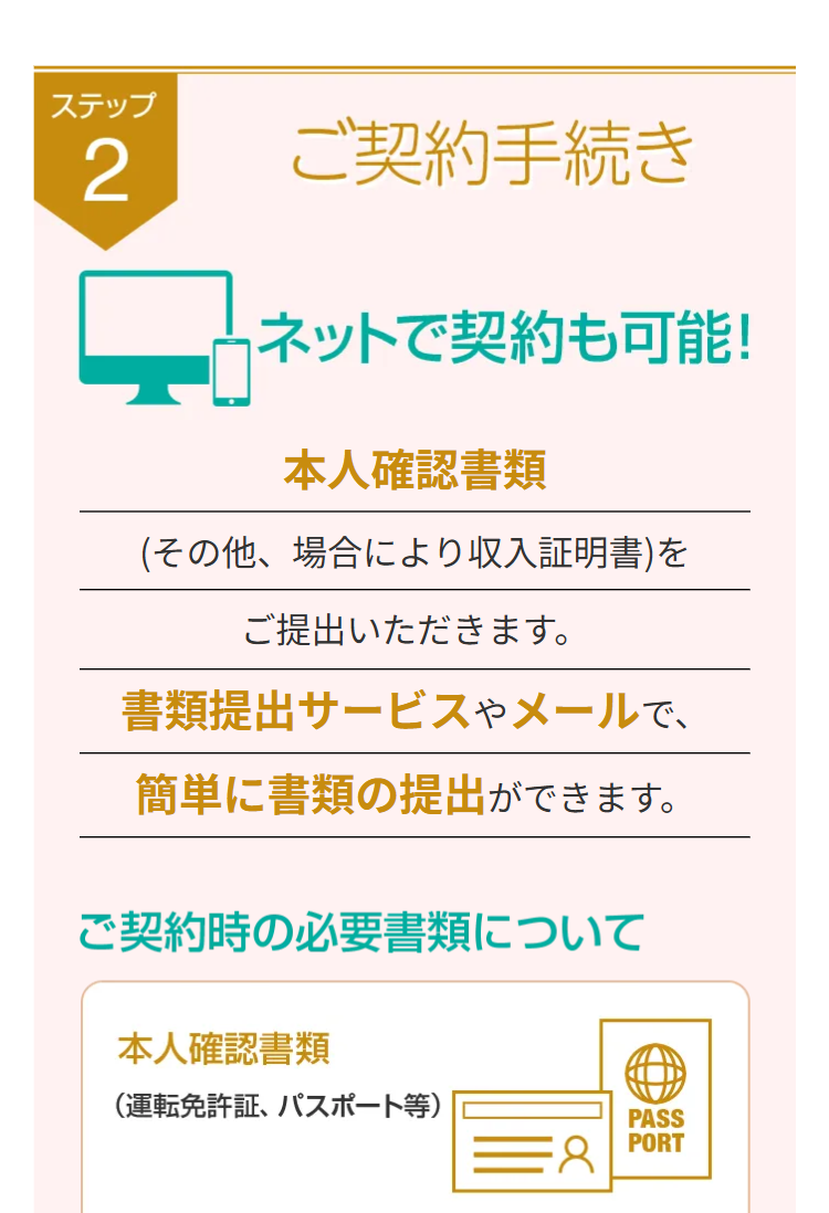 ステップ
2
ご契約手続き
4 ネットで契約も可能!
本人確認書類
(その他、場合により収入証明書)を
ご提出いただきます。
書類提出サービスやメールで、
簡単に書類の提出ができます。
ご契約時の必要書類について
本人確認書類
(運転免許証、パスポート等)
PASS
PORT
=8