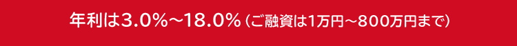 年利は3.0%~18.0% (ご融資は1万円~800万円まで)