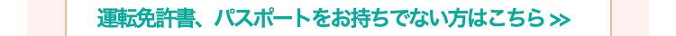 運転免許書、パスポートをお持ちでない方はこちら >>