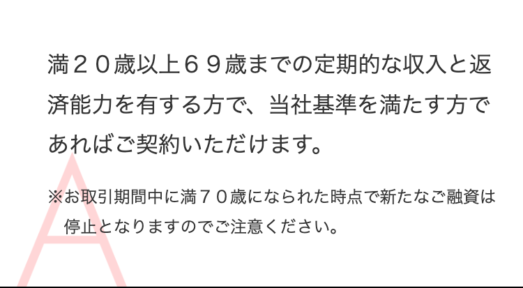 満２０歳以上６９歳までの定期的な収入と返済能力を有する方で、
当社基準を満たす方であればご契約いただけます。
※お取引期間中に満７０歳になられた時点で新たなご融資は停止となりますのでご注意ください。